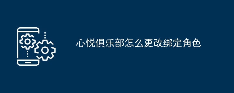 心悦俱乐部绑定角色更改教程 心悦账号角色管理指南